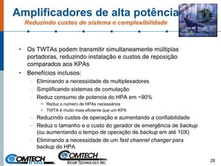 Amplificadores de alta potência
Reduzindo custos de sistema e complexibilidade
• Os TWTAs podem transmitir simultaneamente múltiplas
portadoras, reduzindo instalação e custos de reposição
comparados aos KPAs
• Benefícios inclusos:
– Eliminando a necessidade de multiplexadores
– Simplificando sistemas de comutação
– Reduz consumo de potencia do HPA em ~90%
Reduz o número de HPAs necessários
TWTA é muito mais eficiente que um KPA
– Reduzindo custos de operação e aumentando a confiabilidade
– Reduz o tamanho e o custo do gerador de emergência de backup
(ou aumentando o tempo de operação de backup em até 10X)
– Eliminando a necessidade de um fast channel changer para
backup do HPA
28
 