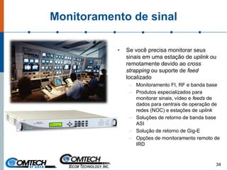 Monitoramento de sinal
• Se você precisa monitorar seus
sinais em uma estação de uplink ou
remotamente devido ao cross
strapping ou suporte de feed
localizado
– Monitoramento FI, RF e banda base
– Produtos especializados para
monitorar sinais, vídeo e feeds de
dados para centrais de operação de
redes (NOC) e estações de uplink
– Soluções de retorno de banda base
ASI
– Solução de retorno de Gig-E
– Opções de monitoramento remoto de
IRD
34
 