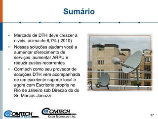 Sumário
• Mercado de DTH deve crescer a
niveis acima de 6,7% ( 2010)
• Nossas soluções ajudam você a
aumentar oferecimento de
serviços, aumentar ARPU e
reduzir custos recorrentes
• Comtech como seu provedor de
soluções DTH vem acompanhada
de um excelente suporte local e
agora com Escritorio proprio no
Rio de Janeiro sob Direcao do do
Sr. Marcos Januzzi
37
 