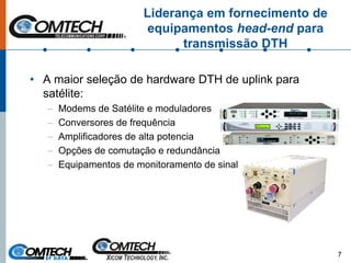 Liderança em fornecimento de
equipamentos head-end para
transmissão DTH
• A maior seleção de hardware DTH de uplink para
satélite:
– Modems de Satélite e moduladores
– Conversores de frequência
– Amplificadores de alta potencia
– Opções de comutação e redundância
– Equipamentos de monitoramento de sinal
7
 