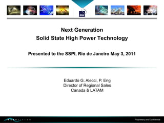 Proprietary and Confidential
Next Generation
Solid State High Power Technology
Presented to the SSPI, Rio de Janeiro May 3, 2011
Eduardo G. Alecci, P. Eng
Director of Regional Sales
Canada & LATAM
 