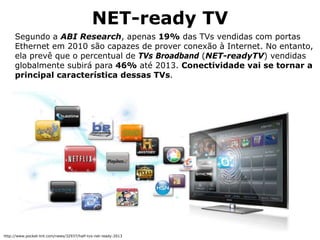 NET-ready TV
Segundo a ABI Research, apenas 19% das TVs vendidas com portas
Ethernet em 2010 são capazes de prover conexão à Internet. No entanto,
ela prevê que o percentual de TVs Broadband (NET-readyTV) vendidas
globalmente subirá para 46% até 2013. Conectividade vai se tornar a
principal característica dessas TVs.
http://www.pocket-lint.com/news/32937/half-tvs-net-ready-2013
 