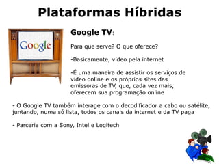 Google TV:
Para que serve? O que oferece?
-Basicamente, vídeo pela internet
-É uma maneira de assistir os serviços de
vídeo online e os próprios sites das
emissoras de TV, que, cada vez mais,
oferecem sua programação online
Plataformas Híbridas
- O Google TV também interage com o decodificador a cabo ou satélite,
juntando, numa só lista, todos os canais da internet e da TV paga
- Parceria com a Sony, Intel e Logitech
 
