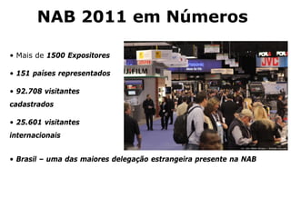 NAB 2011 em Números
• Mais de 1500 Expositores
• 151 países representados
• 92.708 visitantes
cadastrados
• 25.601 visitantes
internacionais
• Brasil – uma das maiores delegação estrangeira presente na NAB
 