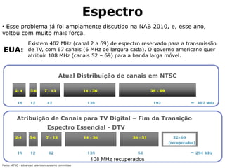 Espectro
• Esse problema já foi amplamente discutido na NAB 2010, e, esse ano,
voltou com muito mais força.
EUA:
Fonte: ATSC - advanced television systems committee
Atual Distribuição de canais em NTSC
Atribuição de Canais para TV Digital – Fim da Transição
Espectro Essencial - DTV
Existem 402 MHz (canal 2 a 69) de espectro reservado para a transmissão
de TV, com 67 canais (6 MHz de largura cada). O governo americano quer
atribuir 108 MHz (canais 52 – 69) para a banda larga móvel.
 