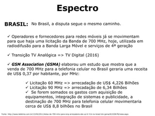 Espectro
No Brasil, a disputa segue o mesmo caminho.BRASIL:
Operadores e fornecedores para redes móveis já se movimentam
para que haja uma licitação da Banda de 700 MHz, hoje, utilizada em
radiodifusão para a Banda Larga Móvel e serviços de 4ª geração
Transição TV Analógica => TV Digital (2016)
GSM Association (GSMA) elaborou um estudo que mostra que a
venda de 700 MHz para a telefonia celular no Brasil geraria uma receita
de US$ 0,37 por habitante, por MHz:
Licitação 60 MHz => arrecadação de US$ 4,226 Bilhões
Licitação 90 MHz => arrecadação de 6,34 Bilhões
Se forem somados os gastos com aquisição de
equipamentos, integração de sistemas e publicidade, a
destinação de 700 MHz para telefonia celular movimentaria
cerca de US$ 8,8 bilhões no Brasil
Fonte: http://www.teletime.com.br/13/04/2011/leilao-de-700-mhz-para-smp-arrecadaria-ate-us-6-3-bi-no-brasil-diz-gsma/tt/220678/news.aspx
 