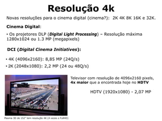Resolução 4k
Plasma 3D de 152” tem resolução 4K (4 vezes o FullHD)
Televisor com resolução de 4096x2160 pixels,
4x maior que a encontrada hoje no HDTV
Novas resoluções para o cinema digital (cinema?): 2K 4K 8K 16K e 32K.
Cinema Digital:
• Os projetores DLP (Digital Light Processing) – Resolução máxima
1280x1024 ou 1.3 MP (megapixels)
DCI (Digital Cinema Initiatives):
• 4K (4096x2160): 8,85 MP (24Q/s)
• 2K (2048x1080): 2,2 MP (24 ou 48Q/s)
HDTV (1920x1080) - 2,07 MP
 