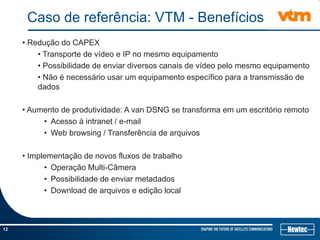 12
Caso de referência: VTM - Benefícios
• Redução do CAPEX
• Transporte de vídeo e IP no mesmo equipamento
• Possibilidade de enviar diversos canais de vídeo pelo mesmo equipamento
• Não é necessário usar um equipamento específico para a transmissão de
dados
• Aumento de produtividade: A van DSNG se transforma em um escritório remoto
• Acesso à intranet / e-mail
• Web browsing / Transferência de arquivos
• Implementação de novos fluxos de trabalho
• Operação Multi-Câmera
• Possibilidade de enviar metadados
• Download de arquivos e edição local
 