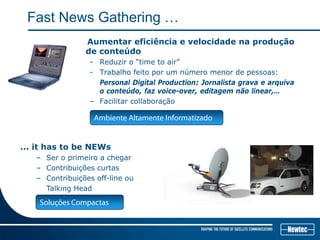 Fast News Gathering …
Aumentar eficiência e velocidade na produção
de conteúdo
- Reduzir o “time to air”
- Trabalho feito por um número menor de pessoas:
Personal Digital Production: Jornalista grava e arquiva
o conteúdo, faz voice-over, editagem não linear,…
– Facilitar collaboração
... it has to be NEWs
– Ser o primeiro a chegar
– Contribuições curtas
– Contribuições off-line ou
Talking Head
Ambiente Altamente Informatizado
Soluções Compactas
 