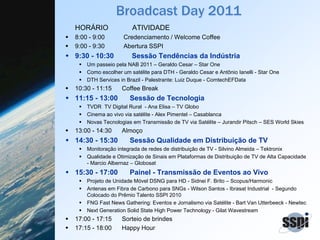 Broadcast Day 2011
HORÁRIO ATIVIDADE
8:00 - 9:00 Credenciamento / Welcome Coffee
9:00 - 9:30 Abertura SSPI
9:30 - 10:30 Sessão Tendências da Indústria
Um passeio pela NAB 2011 – Geraldo Cesar – Star One
Como escolher um satélite para DTH - Geraldo Cesar e Antônio Ianelli - Star One
DTH Services in Brazil - Palestrante: Luiz Duque - ComtechEFData
10:30 - 11:15 Coffee Break
11:15 - 13:00 Sessão de Tecnologia
TVDR TV Digital Rural - Ana Elisa – TV Globo
Cinema ao vivo via satélite - Alex Pimentel – Casablanca
Novas Tecnologias em Transmissão de TV via Satélite – Jurandir Pitsch – SES World Skies
13:00 - 14:30 Almoço
14:30 - 15:30 Sessão Qualidade em Distribuição de TV
Monitoração integrada de redes de distribuição de TV - Silvino Almeida – Tektronix
Qualidade e Otimização de Sinais em Plataformas de Distribuição de TV de Alta Capacidade
- Marcio Albernaz – Globosat
15:30 - 17:00 Painel - Transmissão de Eventos ao Vivo
Projeto de Unidade Móvel DSNG para HD - Sidnei F. Brito – Scopus/Harmonic
Antenas em Fibra de Carbono para SNGs - Wilson Santos - Ibrasat Industrial - Segundo
Colocado do Prêmio Talento SSPI 2010
FNG Fast News Gathering: Eventos e Jornalismo via Satélite - Bart Van Utterbeeck - Newtec
Next Generation Solid State High Power Technology - Gilat Wavestream
17:00 - 17:15 Sorteio de brindes
17:15 - 18:00 Happy Hour
 