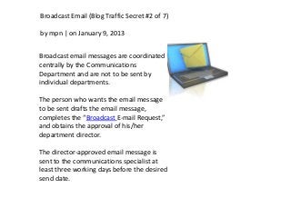 Broadcast Email (Blog Traffic Secret #2 of 7)

by mpn | on January 9, 2013


Broadcast email messages are coordinated
centrally by the Communications
Department and are not to be sent by
individual departments.

The person who wants the email message
to be sent drafts the email message,
completes the “Broadcast E-mail Request,”
and obtains the approval of his/her
department director.

The director-approved email message is
sent to the communications specialist at
least three working days before the desired
send date.
 