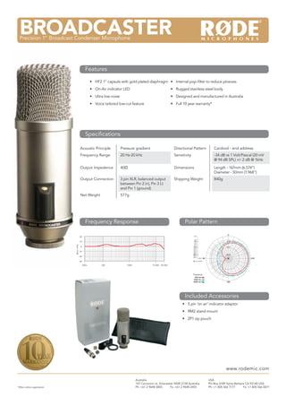 M3Multi Powered 3/4” Condenser Microphone
•	 HF2 1” capsule with gold plated diaphragm
•	 On-Air indicator LED
•	 Ultra low noise
•	 Voice tailored low-cut feature
Acoustic Principle Pressure gradient Directional Pattern Cardioid - end address
Frequency Range 20 Hz-20 kHz Sensitivity -34 dB re 1 Volt/Pascal (20 mV
@ 94 dB SPL) +/- 2 dB @ 1kHz
Output Impedence 40Ω Dimensions Length - 167mm (6.574”)
Diameter - 50mm (1.968”)
Output Connection 3 pin XLR, balanced output
between Pin 2 (+), Pin 3 (-)
and Pin 1 (ground)
Shipping Weight 840g
Net Weight 577g
•	 Internal pop-filter to reduce plosives
•	 Rugged stainless steel body
•	 Designed and manufactured in Australia
•	 Full 10 year warranty*
BROADCASTERPrecision 1” Broadcast Condenser Microphone
Features
Specifications
Frequency Response Polar Pattern
Included Accessories
*After online registration
Australia
107 Carnarvon st, Silverwater NSW 2128 Australia
Ph: +61 2 9648 5855	 Fx: +61 2 9648 2455
USA
PO Box 4189 Santa Barbara CA 93140 USA
Ph: +1 805 566 7777	 Fx: +1 805 566 0071
www.rodemic.com
•	 5 pin ‘on air’ indicator adaptor
•	 RM2 stand mount
•	 ZP1 zip pouch
dBre1V/Pa
20
10
0
-10
-20
-30
20Hz 100 1000 10 000 20 000
0˚
90˚ 270˚
180˚
-2.0
-20.0
-10.0
0.0
-2.0
-4.0
-6.0
-8.0
-10.0
-12.0
-14.0
-16.0
-18.0
-20.0
-22.0
-24.0
-25.0
dB rel. 1V/Pa
+5.0
Frequency:
500 Hz:
1000 Hz:
4000 Hz:
–––
 