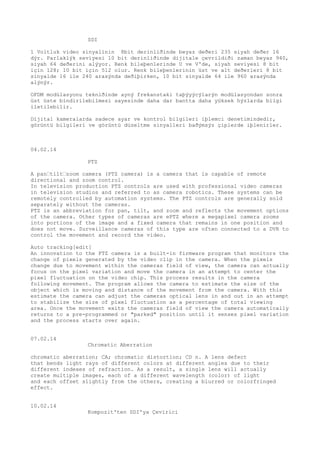 SDI 
1 Voltluk video sinyalinin 8bit derinliðinde beyaz deðeri 235 siyah deðer 16 
dýr. Parlaklýk seviyesi 10 bit derinliðinde dijitale çevrildiði zaman beyaz 940, 
siyah 64 deðerini alýyor. Renk bileþenlerinde U ve V'de, siyah seviyesi 8 bit 
için 128; 10 bit için 512 olur. Renk bileþenlerinin üst ve alt deðerleri 8 bit 
sinyalde 16 ile 240 arasýnda deðiþirken, 10 bit sinyalde 64 ile 960 arasýnda 
alýnýr. 
OFDM modülasyonu tekniðinde ayný frekanstaki taþýyýcýlarýn modülasyondan sonra 
üst üste bindirilebilmesi sayesinde daha dar bantta daha yüksek hýzlarda bilgi 
iletilebilir. 
Dijital kameralarda sadece ayar ve kontrol bilgileri iþlemci denetimindedir, 
görüntü bilgileri ve görüntü düzeltme sinyalleri baðýmsýz çiplerde iþlenirler. 
04.02.14 
PTZ 
A pan“tilt“zoom camera (PTZ camera) is a camera that is capable of remote 
directional and zoom control. 
In television production PTZ controls are used with professional video cameras 
in television studios and referred to as camera robotics. These systems can be 
remotely controlled by automation systems. The PTZ controls are generally sold 
separately without the cameras. 
PTZ is an abbreviation for pan, tilt, and zoom and reflects the movement options 
of the camera. Other types of cameras are ePTZ where a megapixel camera zooms 
into portions of the image and a fixed camera that remains in one position and 
does not move. Surveillance cameras of this type are often connected to a DVR to 
control the movement and record the video. 
Auto tracking[edit] 
An innovation to the PTZ camera is a built-in firmware program that monitors the 
change of pixels generated by the video clip in the camera. When the pixels 
change due to movement within the cameras field of view, the camera can actually 
focus on the pixel variation and move the camera in an attempt to center the 
pixel fluctuation on the video chip. This process results in the camera 
following movement. The program allows the camera to estimate the size of the 
object which is moving and distance of the movement from the camera. With this 
estimate the camera can adjust the cameras optical lens in and out in an attempt 
to stabilize the size of pixel fluctuation as a percentage of total viewing 
area. Once the movement exits the cameras field of view the camera automatically 
returns to a pre-programmed or "parked" position until it senses pixel variation 
and the process starts over again. 
07.02.14 
Chromatic Aberration 
chromatic aberration; CA; chromatic distortion; CD n. A lens defect 
that bends light rays of different colors at different angles due to their 
different indexes of refraction. As a result, a single lens will actually 
create multiple images, each of a different wavelength (color) of light 
and each offset slightly from the others, creating a blurred or colorfringed 
effect. 
10.02.14 
Kompozit'ten SDI'ya Çevirici 
 