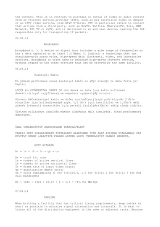 the content. This is in contrast to purchase or rental of video or audio content 
from an Internet service provider (ISP), such as pay television video on demand 
or an IPTV video service, like AT&T U-Verse. OTT in particular refers to content 
that arrives from a third party, such as NowTV, Netflix, WhereverTV, Hulu, WWE 
Network, RPI TV or myTV, and is delivered to an end user device, leaving the ISP 
responsible only for transporting IP packets. 
02.04.14 
BROADBAND 
broadband n. 1. A device or signal that includes a wide range of frequencies or 
has a data capacity of at least 1.5 Mbps. 2. Digital: a technology that can 
simultaneously carry voice, high-speed data (Internet), video, and interactive 
services. Broadband is often used to describe high-speed Internet service, 
without regard to the other services that can be offered by the same facility. 
04.04.14 
Koaksiyel Kablo 
En yüksek performans sunan koaksiyel kablo en aðýr olandýr ve daha fazla yer 
kaplar. 
kÜÇÜK bnc(KONNEKTÖR) DEMEK 50 ohm demek ve daha ince kablo kullanmak 
demektir(sinyal zayýflamasý ve empedans uyuþmazlýðý sorunu). 
Günümüz BNC-koaksiyel kablo ve diðer ara baðlantýlarýn çoðu birçoðu 3 Gb/s 
sinyaller için kullanýlamadýð açýk. 1,5 Gb/s için üretildiler ve 1,5Gb/s deki 
yüksek frekanslý harmonikler için yeterli fazlalýða(3Gb/s) sahip olmuþ oldular. 
Ýletken yollarýnýn uzunluðu mümkün olduðunca eþit olmalýdýr. Yoksa performansý 
düþürüyor. 
ÖZEL YÖNLENDÝRÝCÝ ANAHTARLAMA TEKNOLOJÝLERÝ 
FARKLI VERÝ HIZLARINDAKÝ SÝNYALLERÝ ALABÝLMEK ÝÇÝN SAAT AYRINDA UYARLAMALI FAZ 
KÝLÝTLÝ DÖNGÜ (ADAPTIVE PHASED-LOCKED LOOP) TEKNOLOJÝSÝ OLMASI GEREKÝR. 
HDTV BITRATE 
Bt = lv × lh × fr × qb × cs 
Bt = total bit rate 
lv = number of active vertical lines 
lh = number of active horizontal lines 
fr = frame rate of input video signal 
qb = quantization depth (bits) 
cs = color subsampling (1 for 3:0.5:0.5, 1.5 for 4:2:0; 2 for 4:2:2; 3 for RGB 
full bandwidth) 
Br = 1080 × 1920 × 29.97 × 8 × 1.5 = 745.750 Mbitps 
07.04.14 
CABLING 
When building a facility that has critical timing requirements, keep cables as 
short as possible to minimize signal attenuation and crosstalk. It is best to 
locate all of the distribution equipment in the same or adjacent racks. Because 
 