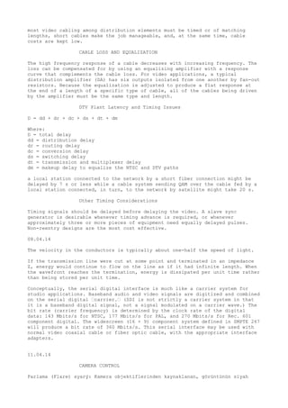 most video cabling among distribution elements must be timed or of matching 
lengths, short cables make the job manageable, and, at the same time, cable 
costs are kept low. 
CABLE LOSS AND EQUALIZATION 
The high frequency response of a cable decreases with increasing frequency. The 
loss can be compensated for by using an equalizing amplifier with a response 
curve that complements the cable loss. For video applications, a typical 
distribution amplifier (DA) has six outputs isolated from one another by fan-out 
resistors. Because the equalization is adjusted to produce a flat response at 
the end of a length of a specific type of cable, all of the cables being driven 
by the amplifier must be the same type and length. 
DTV Plant Latency and Timing Issues 
D = dd + dr + dc + ds + dt + dm 
Where: 
D = total delay 
dd = distribution delay 
dr = routing delay 
dc = conversion delay 
ds = switching delay 
dt = transmission and multiplexer delay 
dm = makeup delay to equalize the NTSC and DTV paths 
a local station connected to the network by a short fiber connection might be 
delayed by 7 s or less while a cable system sending QAM over the cable fed by a 
local station connected, in turn, to the network by satellite might take 20 s. 
Other Timing Considerations 
Timing signals should be delayed before delaying the video. A slave sync 
generator is desirable whenever timing advance is required, or whenever 
approximately three or more pieces of equipment need equally delayed pulses. 
Non-reentry designs are the most cost effective. 
08.04.14 
The velocity in the conductors is typically about one-half the speed of light. 
If the transmission line were cut at some point and terminated in an impedance 
Z, energy would continue to flow on the line as if it had infinite length. When 
the wavefront reaches the termination, energy is dissipated per unit time rather 
than being stored per unit time. 
Conceptually, the serial digital interface is much like a carrier system for 
studio applications. Baseband audio and video signals are digitized and combined 
on the serial digital “carrier.“ (SDI is not strictly a carrier system in that 
it is a baseband digital signal, not a signal modulated on a carrier wave.) The 
bit rate (carrier frequency) is determined by the clock rate of the digital 
data: 143 Mbits/s for NTSC, 177 Mbits/s for PAL, and 270 Mbits/s for Rec. 601 
component digital. The widescreen (16 × 9) component system defined in SMPTE 267 
will produce a bit rate of 360 Mbits/s. This serial interface may be used with 
normal video coaxial cable or fiber optic cable, with the appropriate interface 
adapters. 
11.04.14 
CAMERA CONTROL 
Parlama (Flare) ayarý: Kamera objektiflerinden kaynaklanan, görüntünün siyah 
 