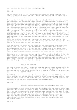 seviyesindeki bozulmalarý düzeltmek için yapýlýr 
14.04.14 
If any channel of R', G', B' signal exceeds either the upper limit or lower 
limit, it is out of gamut, or out of range. The violation of the gamut limits 
makes the signal illegal. 
The targets for red, blue, and green form a triangle. In between each of these 
primary colors are the colors formed by mixing those primaries. So the color 
between red and blue is magenta. The color between blue and green is cyan, and 
the color between red and green is yellow. These secondary colors form another 
triangle. The other interesting relationship that is formed on the vectorscope 
is that complementary colors are directly opposite each other. Red is opposite 
cyan, magenta is opposite green, and yellow is opposite blue. These 
relationships will play a pivotal role as you begin to manipulate colors. For 
example, if you are trying to eliminate a magenta cast in an image, a glance at 
the vectorscope will tell you that you need to add green, which is opposite 
magenta. Or you could reduce red and blue in equal amounts (the two colors that 
make magenta). If an image has yellows that are too cyan, then adding red will 
begin to 
solve the problem. Eventually, you should not even need the graticule (the 
graphic part of the vectorscope that identifies color targets) to know where the 
colors lie on the face of the vectorscope. 
they all should sit neatly in the center of the vectorscope. While most video 
images will have a range of colors, they also usually have some amount of 
whites, blacks, and neutral grays. The key is to be able to see where these 
parts of the picture sit on the vectorscope and then use the color correction 
tools at your disposal to move them toward the center of the vectorscope. 
For nearly all professional colorists, the various waveform displays “ Flat, Low 
Pass, Luma only, RGB Parade, and YCbCr Parade “ plus the vectorscope are the 
main methods for analyzing your image. While experienced colorists often rely on 
their eyes, they use these scopes to provide an unchanging reference to guide 
them as they spend hours color correcting. 
HARRIS TVM WAveform 
To store a preset in bank A, press and hold the desired preset number button (1 
to 8) for three seconds. The number button is high tally upon release after 
holding the button for three seconds. Also, a beep will sound if the Aural alert 
is enabled in the SYSTEM SETUP menu. 
Hold MLT button to enter pane selection part. Press and hold CURS button for 
three seconds. Use the NAVIGATION buttons or knobs to select Amplitude or Time. 
Once selected, press the ENT button to enable it. Once one or both cursors are 
selected, press the EXIT button to exit the CURS pane menu. 
21.04.14 
LIGHTING(PLACING SHADOWS LIGHTING TECHNIQUES BOOK PAGE 44 
Infrared light is the longer of the two wavelengths, and far more of these rays 
penetrate the atmosphere because of their wavelength. They are not easily broken 
up by the particulate matter in the atmosphere.We cannot see them, but we feel 
them in the form of heat. In fact, as some of the incoming ultraviolet rays pass 
through the upper atmosphere, their short wavelengths bounce around the 
particles and are converted to heat energy or infrared radiation. Like 
ultraviolet radiation, infrared waves also affect photographic film and 
television cameras. 
08.05.14 
 