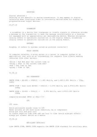 GHOSTING 
Digital ghostinG : 
Ghosting is not specific to analog transmission. It may appear in digital 
television when interlaced video is incorrectly deinterlaced for display on 
progressive-scan output devices. 
23.07.14 
SCRAMBLER 
a scrambler is a device that transposes or inverts signals or otherwise encodes 
a message at the transmitter to make the message unintelligible at a receiver 
not equipped with an appropriately set descrambling device. Whereas encryption 
usually refers to operations carried out in the digital domain, scrambling 
usually refers to operations carried out in the analog domain. 
GATEWAY 
Roughly, it refers to systems called as protocol converter!! 
PROXY SERVER 
In computer networks, a proxy server is a server (a computer system or an 
application) that acts as an intermediary for requests from clients seeking 
resources from other servers. 
-Alice : Ask Bob what the current time is 
-Proxy : what is the current time Bob? 
-Bob : The time is 7pm. 
-proxy : Time is 7pm. 
01.08.14 
SDI STANDARDS 
SMPTE 292M - HD-SDI - 1998[2] - 1.485 Gbit/s, and 1.485/1.001 Gbit/s - 720p, 
1080i 
SMPTE 372M - Dual Link HD-SDI - 2002[2] - 2.970 Gbit/s, and 2.970/1.001 Gbit/s 
1080p 
SMPTE 424M - 3G-SDI - 2006[2] - 2.970 Gbit/s, and 2.970/1.001 Gbit/s 
1080p 
composite-encoded (NTSC or PAL)!!!!! 
LTC 
LTC care: 
Avoid percussive sounds close to LTC 
Never process an LTC with noise reduction, eq or compressor 
Allow pre roll and post roll 
To create negative time code add one hour to time (avoid midnight effect) 
Always put slowest device as a master 
05.08.14 
ANCILLARY DATA(SDI) 
Like SMPTE 259M, SMPTE 292M supports the SMPTE 291M standard for ancillary data. 
 