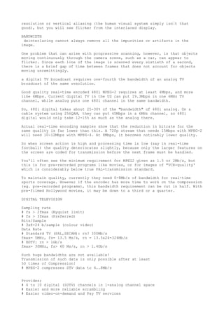 resolution or vertical aliasing (the human visual system simply isn’t that 
good), but you will see flicker from the interlaced display. 
BANDWIDTH 
deinterlacing cannot always remove all the impurities or artifacts in the 
image. 
One problem that can arise with progressive scanning, however, is that objects 
moving continuously through the camera scene, such as a car, can appear to 
flicker. Since each line of the image is scanned every sixtieth of a second, 
there is a brief gap of time between frames that does not account for objects 
moving unremittingly. 
a digital TV broadcast requires one-fourth the bandwidth of an analog TV 
broadcast of the same resolution. 
Good quality real-time encoded 480i MPEG-2 requires at least 4Mbps, and more 
like 6Mbps. Current digital TV in the US can put 19.3Mbps in one 6MHz TV 
channel, while analog puts one 480i channel in the same bandwidth. 
So, 480i digital takes about 25-30% of the "bandwidth" of 480i analog. On a 
cable system using 256QAM, they can put 40Mbps in a 6MHz channel, so 480i 
digital would only take 12-15% as much as the analog there. 
Actual real-time encoding samples show that the reduction in bitrate for the 
same quality is far lower than this. A 720p stream that needs 15Mbps with MPEG-2 
will need 10-12Mbps with MPEG-4. At 8Mbps, it becomes noticably lower quality. 
So when screen action is high and processing time is low (say in real-time 
football) the quality deteriorates slightly, because only the larger features on 
the screen are coded for transmission before the next frame must be handled. 
You'll often see the minimum requirement for MPEG2 given as 1.5 or 2Mb/s, but 
this is for pre-recorded programs like movies, or for images of "VCR-quality' 
which is considerably below true PAL-transmission standard. 
To maintain quality, currently they need 6-8Mb/s of bandwidth for real-time 
sports coverage. However if the encoder has more time to work on the compression 
(eg. pre-recorded programs), this bandwidth requirement can be cut in half. With 
pre-filmed Hollywood movies, it may be down to a third or a quarter. 
DIGITAL TELEVISION 
Sampling rate 
# fs > 2fmax (Nyquist limit) 
# fs > 3fmax (Preferred) 
Bits/Sample 
# 3x8=24 b/sample (colour video) 
Data Rate 
# Standard TV (PAL,SECAM): rn? 300Mb/s 
fmax= 5MHz, fs= 13.5 Ms/s, rn = 13.5x24=324Mb/s 
# HDTV: rn > 1Gb/s 
fmax= 30MHz, fs> 60 Ms/s, rn > 1.4Gb/s 
Such huge bandwidths are not available! 
Transmission of such data is only possible after at least 
50 times of Compression! 
# MPEG-2 compresses STV data to 4..8Mb/s 
Provides; 
# 4 to 10 digital (SDTV) channels in 1-analog channel space 
# Easier and more reliable scrambling 
# Easier video-on-demand and Pay TV services 
 