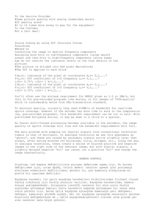 To the Service Provider 
#Same picture quality with analog (sometimes worst) 
#CD quality sound 
#2 to 10 times more money to pay for the equipment! 
To the Customer 
Not a fair deal! 
Source Coding by using DCT (Discrete Cosine 
Transform) 
#Based on 
Converting the image to Spatial Frequency components 
Assigning more bits to low-frequency components (large smooth 
areas) and less bits to high-frequency components (since human 
eye do not resolve the luminance levels on the fine details of the 
picture) 
#The picture is divided into 8x8 pixel Macroblocks 
#The DCT is applied to each block 
f(m,n): luminance of the pixel at coordinates m,n= 0,1,...7 
F(u,v): DCT coefficient of 2-D frequency u,v= 0,1,...7 
c(0)= 0.707; c(k)= 1 k=1,2,...7 
f(m,n): luminance of the pixel at coordinates m,n= 0,1,...7 
F(u,v): DCT coefficient of 2-D frequency u,v= 0,1,...7 
c(0)= 0.707; c(k)= 1 k=1,2,... 
You'll often see the minimum requirement for MPEG2 given as 1.5 or 2Mb/s, but 
this is for pre-recorded programs like movies, or for images of "VCR-quality' 
which is considerably below true PAL-transmission standard. 
To maintain quality, currently they need 6-8Mb/s of bandwidth for real-time 
sports coverage. However if the encoder has more time to work on the compression 
(eg. pre-recorded programs), this bandwidth requirement can be cut in half. With 
pre-filmed Hollywood movies, it may be down to a third or a quarter. 
As faster multi-thread processing becomes available in the encoders, the image 
quality of sports coverage will rise and the bandwidth requirements will fall. 
The main problem with pumping out digital signals from conventional television 
towers is that of multipath. In analogue television we see this phenomena as 
'ghosts', and these are caused by secondary signals arrive slightly later than 
normal, after having bounced off buildings, hills, bridges, etc., along the way. 
In analogue television, these create a series of blurred positive and negative 
images to the right side of the dominant image, but with digital signals, a 
slightly delayed negative 'bit' can cancel out a positive 'bit' and change the 
image substantially. 
KAMERA KONTROL 
Diyafram, tek baþýna deðiþtirilince pozlama deðerinde sapma olur. Bu durumu 
deðiþtirmek için, ortam ýþýðý, örtücü deðeri (shutter speed) gibi pozlamayý 
etkileyen etmenlerin deðitirilmesi gerekir ki, çok kameralý stüdyolarda bu 
pratik bir uygulama deðilidir. 
Kaydýrma hareketi ile optik kaydýrma hareketleri birbirlerinden fiziksel olarak 
farklý olduklarý için farklý sonuçlar verirler. Kaydýrma hareketinde, kamera 
konuya yaklaþmakdadýr. Dolaysýyla içerdiði nesneler bir süre sonra farklý 
açýlardan görünmeye baþlar; hatta hareketin baþýnda görünmeyen bir nesne daha 
sonra görünür olur. Ancak optik kaydýrma sýrasýnda kameranýn yeri deðiþmez. 
Deðiþen, kameranýn gördüðü açýdýr. Her iki kaydýrma sýrasýnda nesnelerin görünen 
boyutlarý deðiþmekteyse de , optik kaydýrmada(göreceli olarak) arka planda yer 
alan nesneler daha büyük gönünür. 
 