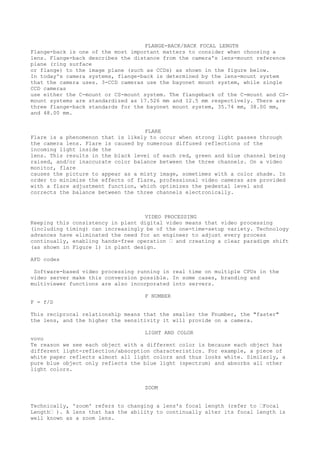 FLANGE-BACK/BACK FOCAL LENGTH 
Flange-back is one of the most important matters to consider when choosing a 
lens. Flange-back describes the distance from the camera's lens-mount reference 
plane (ring surface 
or flange) to the image plane (such as CCDs) as shown in the figure below. 
In today's camera systems, flange-back is determined by the lens-mount system 
that the camera uses. 3-CCD cameras use the bayonet mount system, while single 
CCD cameras 
use either the C-mount or CS-mount system. The flangeback of the C-mount and CS-mount 
systems are standardized as 17.526 mm and 12.5 mm respectively. There are 
three flange-back standards for the bayonet mount system, 35.74 mm, 38.00 mm, 
and 48.00 mm. 
FLARE 
Flare is a phenomenon that is likely to occur when strong light passes through 
the camera lens. Flare is caused by numerous diffused reflections of the 
incoming light inside the 
lens. This results in the black level of each red, green and blue channel being 
raised, and/or inaccurate color balance between the three channels. On a video 
monitor, flare 
causes the picture to appear as a misty image, sometimes with a color shade. In 
order to minimize the effects of flare, professional video cameras are provided 
with a flare adjustment function, which optimizes the pedestal level and 
corrects the balance between the three channels electronically. 
VIDEO PROCESSING 
Keeping this consistency in plant digital video means that video processing 
(including timing) can increasingly be of the one-time-setup variety. Technology 
advances have eliminated the need for an engineer to adjust every process 
continually, enabling hands-free operation ’ and creating a clear paradigm shift 
(as shown in Figure 1) in plant design. 
AFD codes 
Software-based video processing running in real time on multiple CPUs in the 
video server make this conversion possible. In some cases, branding and 
multiviewer functions are also incorporated into servers. 
F NUMBER 
F = f/D 
This reciprocal relationship means that the smaller the Fnumber, the "faster" 
the lens, and the higher the sensitivity it will provide on a camera. 
LIGHT AND COLOR 
vovo 
Te reason we see each object with a different color is because each object has 
different light-reflection/absorption characteristics. For example, a piece of 
white paper reflects almost all light colors and thus looks white. Similarly, a 
pure blue object only reflects the blue light (spectrum) and absorbs all other 
light colors. 
ZOOM 
Technically, 'zoom' refers to changing a lens's focal length (refer to ’Focal 
Length’ ). A lens that has the ability to continually alter its focal length is 
well known as a zoom lens. 
 
