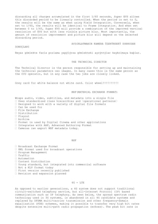 discarding all charges accumulated in the first 1/60 seconds, Super EVS allows 
this discarded period to be linearly controlled. When the period is set to 0, 
the results will be the same as when using Field Integration. Conversely, when 
set to 1/60, the results will be identical to Frame Integration. And when set 
between 0 to 1/60, Super EVS will provide a combination of the improved vertical 
resolution of EVS but with less visible picture blur. Most importantly, the 
amount of resolution improvement and picture blur will depend on the selected 
discarding period. 
AYDINLATMANIN KAMERA ÜZERÝNDEKÝ DOÐRUDAN 
SONUÇLARI 
Beyaz gömlekte fazla pozlama yapýlýrsa gömlekteki ayrýntýlar kaybolmaya baþlar. 
THE TECHNICAL DIRECTOR 
The Technical Director is the person responsible for setting up and maintaining 
the technical parameters oeo images. In many cases this is the same person as 
the CCU operator, but in any case the two jobs are closely linked. 
Grey card for white balance not white card. Color wheel!!!!!!!!!! 
MXF(MATERIAL EXCHANGE FORMAT) 
Wraps audio, video, subtitles, and metadata into a single file 
“ Uses standardized class hierarchies and “operational patterns“ 
“ Designed to work with a variety of digital file formats 
“ Can be used for 
“ File Exchange 
“ Distribution 
“ Playout 
“ Archive 
“ Format is used by Digital Cinema and other applications 
“ Integrates with AAF, Advanced Authoring Format 
“ Cameras can export MXF metadata today. 
BXF 
“ Broadcast Exchange Format 
“ XML format used for broadcast operations 
“ Program Management 
“ Traffic 
“ Automation 
“ Content Distribution 
“ Young standard, but integrated into commercial software 
“ Not a KLV format today 
“ First version recently published 
“ Revision and expansion planned 
4G - LTE 
As opposed to earlier generations, a 4G system does not support traditional 
circuit-switched telephony service, but all-Internet Protocol (IP) based 
communication such as IP telephony. As seen below, the spread spectrum radio 
technology used in 3G systems, is abandoned in all 4G candidate systems and 
replaced by OFDMA multi-carrier transmission and other frequency-domain 
equalization (FDE) schemes, making it possible to transfer very high bit rates 
despite extensive multi-path radio propagation (echoes). The peak bit rate is 
 