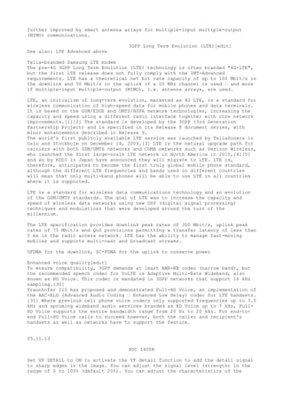 further improved by smart antenna arrays for multiple-input multiple-output 
(MIMO) communications. 
3GPP Long Term Evolution (LTE)[edit] 
See also: LTE Advanced above 
Telia-branded Samsung LTE modem 
The pre-4G 3GPP Long Term Evolution (LTE) technology is often branded "4G-LTE", 
but the first LTE release does not fully comply with the IMT-Advanced 
requirements. LTE has a theoretical net bit rate capacity of up to 100 Mbit/s in 
the downlink and 50 Mbit/s in the uplink if a 20 MHz channel is used “ and more 
if multiple-input multiple-output (MIMO), i.e. antenna arrays, are used. 
LTE, an initialism of long-term evolution, marketed as 4G LTE, is a standard for 
wireless communication of high-speed data for mobile phones and data terminals. 
It is based on the GSM/EDGE and UMTS/HSPA network technologies, increasing the 
capacity and speed using a different radio interface together with core network 
improvements.[1][2] The standard is developed by the 3GPP (3rd Generation 
Partnership Project) and is specified in its Release 8 document series, with 
minor enhancements described in Release 9. 
The world's first publicly available LTE service was launched by TeliaSonera in 
Oslo and Stockholm on December 14, 2009.[3] LTE is the natural upgrade path for 
carriers with both GSM/UMTS networks and CDMA networks such as Verizon Wireless, 
who launched the first large-scale LTE network in North America in 2010,[4][5] 
and au by KDDI in Japan have announced they will migrate to LTE. LTE is, 
therefore, anticipated to become the first truly global mobile phone standard, 
although the different LTE frequencies and bands used in different countries 
will mean that only multi-band phones will be able to use LTE in all countries 
where it is supported. 
LTE is a standard for wireless data communications technology and an evolution 
of the GSM/UMTS standards. The goal of LTE was to increase the capacity and 
speed of wireless data networks using new DSP (digital signal processing) 
techniques and modulations that were developed around the turn of the 
millennium. 
The LTE specification provides downlink peak rates of 300 Mbit/s, uplink peak 
rates of 75 Mbit/s and QoS provisions permitting a transfer latency of less than 
5 ms in the radio access network. LTE has the ability to manage fast-moving 
mobiles and supports multi-cast and broadcast streams. 
OFDMA for the downlink, SC-FDMA for the uplink to conserve power 
Enhanced voice quality[edit] 
To ensure compatibility, 3GPP demands at least AMR-NB codec (narrow band), but 
the recommended speech codec for VoLTE is Adaptive Multi-Rate Wideband, also 
known as HD Voice. This codec is mandated in 3GPP networks that support 16 kHz 
sampling.[30] 
Fraunhofer IIS has proposed and demonstrated Full-HD Voice, an implementation of 
the AAC-ELD (Advanced Audio Coding “ Enhanced Low Delay) codec for LTE handsets. 
[31] Where previous cell phone voice codecs only supported frequencies up to 3.5 
kHz and upcoming wideband audio services branded as HD Voice up to 7 kHz, Full- 
HD Voice supports the entire bandwidth range from 20 Hz to 20 kHz. For end-to-end 
Full-HD Voice calls to succeed however, both the caller and recipient's 
handsets as well as networks have to support the feature. 
05.11.13 
HDC 1400R 
Set VF DETAIL to ON to activate the VF detail function to add the detail signal 
to sharp edges in the image. You can adjust the signal level (strength) in the 
range of 0 to 100% (default 25%). You can adjust the characteristics of the 
 