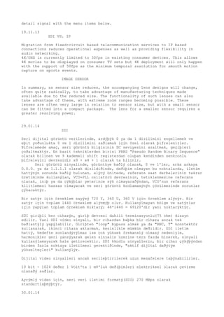 detail signal with the menu items below. 
19.11.13 
SDI VS. IP 
Migration from fixed-circuit based telecommunication services to IP based 
connections reduces operational expenses as well as providing flexibility in 
audio networking. 
4K/UHD is currently limited to 30fps in existing consumer devices. This allows 
4K movies to be displayed on consumer TV sets but 4K deployment will only happen 
with the support of 50fps as the minimum temporal resolution for smooth motion 
capture on sports events. 
IMAGE SENSOR 
In summary, as sensor size reduces, the accompanying lens designs will change, 
often quite radically, to take advantage of manufacturing techniques made 
available due to the reduced size. The functionality of such lenses can also 
take advantage of these, with extreme zoom ranges becoming possible. These 
lenses are often very large in relation to sensor size, but with a small sensor 
can be fitted into a compact package. The lens for a smaller sensor requires a 
greater resolving power. 
29.01.14 
SDI 
Seri dijital görüntü verilerinde, ardýþýk 0 ya da 1 dizilimini engellemek ve 
eþit yoðunlukta 0 ve 1 dizilimini saðlamak için özel olarak þifrelenirler. 
Þifrelemede amaç, seri görüntü bilgisinin DC seviyesini azaltmak, geçiþleri 
çoðaltmaktýr. En basit tekniklerden birisi PRBS "Pseudo Random Binary Sequence" 
olarak bilinen ve 9 kademeli shift registerdan oluþan kendinden senkronlu 
þifreleyici devresidir x9 + x4 + 1 olarak ta bilinir. 
Seri görüntü sinyalinde, görüntüye baðlý olarak, 0 ve 1'ler, arka arkaya 
0.0.0. ya da 1.1.1.1 olarak dizildiðinde, deðiþim olmayan bu noktalarda, iletim 
hattýnýn sonunda baðlý bulunan, alýcý ünitede, referans saat darbelerinin tekrar 
üretiminde kullanýlan, VCO-PLL osilatörü devresinin, tetiklenmesine referans 
olacak, iniþ ya da çýkýþlar yeterince sýk olmayacaðýndan, VCO'nun referans 
kilitlemesi hassas olmayacak ve seri görüntü kodlamasýnýn çözülmesinde sorunlar 
çýkacaktýr. 
Bir satýr için örneklem sayýsý 720 Y, 360 U, 360 V için örneklem alýnýr. Bir 
satýr için toplam 1440 örneklem alýnmýþ olur. Kullanýlmayan bölge ve satýrlar 
için yapýlan toplam örneklem miktarý; 48*1440 = 69120'dir yani noktacýktýr. 
SDI giriþli her cihazýn, giriþ devresi dahili terminasyonlu(75 ohm) dizayn 
edilir. Yani SDI video sinyali, bir cihazdan baþka bir cihaza ancak tek 
baðlantýlý yapýlabilir. Giriþten "loop" bypass almak ya da "BNC, T" konntektör 
kullanarak, ikinci cihaza aktarmak, kesinlikle mümkün deðildir. SDI iletim 
hattý, hedefte sonlandýrýlmaz ise çok yüksek frekanslý olmasý nedeniyle, 
harmonikler geri yansýyarak gelen sinyalin üzerine ters fazda binerek, sinyali 
kullanýlamayacak hale getirecektir. SDI kkodlu sinyallerin, bir cihaz çýkýþýndan 
birden fazla noktaya iletilmesi gerektiðinde, "aktif dijital daðýtým 
yükselteçleri" kullanýlýr. 
Dijital video sinyalleri ancak serileþtirilerek uzun mesafelere taþýnabilirler. 
10 bit - 1024 deðer 1 Volt'ta 1 mV'luk deðiþimleri elektriksel olarak çevirme 
olanaðý saðlar. 
Ayrýmlý video için, seri veri iletimi formatý(SDI) 270 MBps olarak 
standartlaþmýþtýr. 
30.01.14 
 
