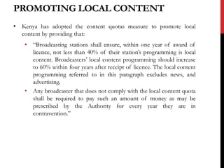 PROMOTING LOCAL CONTENT
• Kenya has adopted the content quotas measure to promote local
content by providing that:
• “Broadcasting stations shall ensure, within one year of award of
licence, not less than 40% of their station’s programming is local
content. Broadcasters’ local content programming should increase
to 60% within four years after receipt of licence. The local content
programming referred to in this paragraph excludes news, and
advertising.
• Any broadcaster that does not comply with the local content quota
shall be required to pay such an amount of money as may be
prescribed by the Authority for every year they are in
contravention.”
 