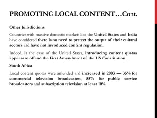 Other Jurisdictions
Countries with massive domestic markets like the United States and India
have considered there is no need to protect the output of their cultural
sectors and have not introduced content regulation.
Indeed, in the case of the United States, introducing content quotas
appears to offend the First Amendment of the US Constitution.
South Africa
Local content quotas were amended and increased in 2003 — 35% for
commercial television broadcasters, 55% for public service
broadcasters and subscription television at least 10%.
PROMOTING LOCAL CONTENT…Cont.
 