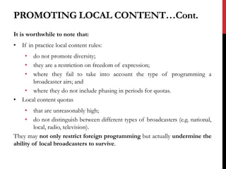 PROMOTING LOCAL CONTENT…Cont.
It is worthwhile to note that:
• If in practice local content rules:
• do not promote diversity;
• they are a restriction on freedom of expression;
• where they fail to take into account the type of programming a
broadcaster airs; and
• where they do not include phasing in periods for quotas.
• Local content quotas
• that are unreasonably high;
• do not distinguish between different types of broadcasters (e.g. national,
local, radio, television).
They may not only restrict foreign programming but actually undermine the
ability of local broadcasters to survive.
 