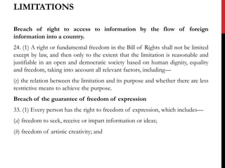 LIMITATIONS
Breach of right to access to information by the flow of foreign
information into a country.
24. (1) A right or fundamental freedom in the Bill of Rights shall not be limited
except by law, and then only to the extent that the limitation is reasonable and
justifiable in an open and democratic society based on human dignity, equality
and freedom, taking into account all relevant factors, including––
(e) the relation between the limitation and its purpose and whether there are less
restrictive means to achieve the purpose.
Breach of the guarantee of freedom of expression
33. (1) Every person has the right to freedom of expression, which includes—
(a) freedom to seek, receive or impart information or ideas;
(b) freedom of artistic creativity; and
 
