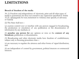 LIMITATIONS
Breach of freedom of the media
34. (1) Freedom and independence of electronic, print and all other types of
media is guaranteed, but does not extend to any expression specified in Article
33 (2). (propaganda for war; incitement to violence; hate speech; or advocacy
of hatred)
(2) The State shall not—
(a) exercise control over or interfere with any person engaged in broadcasting,
the production or circulation of any publication or the dissemination of
information by any medium; or
(b) penalise any person for any opinion or view or the content of any
broadcast, publication or dissemination.
(3) Broadcasting and other electronic media have freedom of establishment,
subject only to licensing procedures that—
(a) are necessary to regulate the airwaves and other forms of signal distribution;
and
(b) are independent of control by government, political interests or commercial
interests.
 