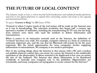 THE FUTURE OF LOCAL CONTENT
The industry needs to have a vision beyond local broadcasters and traditional media platforms
and look to the digital platforms to expand their viewership, market and reach to the regional
and international fronts.
To quote “Content is King” by Bill Gates (1996):
“Content is where I expect much of the real money will be made on the Internet, just
as it was in broadcasting. The television revolution that began half a century ago
spawned a number of industries, including the manufacturing of TV sets, but the long-
term winners were those who used the medium to deliver information and
entertainment.
When it comes to an interactive network such as the Internet, the definition of
“content” becomes very wide. For example, computer software is a form of content-an
extremely important one, and the one that for Microsoft will remain by far the most
important. But the broad opportunities for most companies involve supplying
information or entertainment. No company is too small to participate.
One of the exciting things about the Internet is that anyone with a PC and a modem
can publish whatever content they can create. In a sense, the Internet is the multimedia
equivalent of the photocopier. It allows material to be duplicated at low cost, no matter
the size of the audience. The Internet also allows information to be distributed
worldwide at basically zero marginal cost to the publisher. Opportunities are
remarkable, and many companies are laying plans to create content for the Internet.”
 