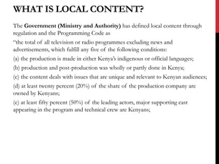WHAT IS LOCAL CONTENT?
The Government (Ministry and Authority) has defined local content through
regulation and the Programming Code as
“the total of all television or radio programmes excluding news and
advertisements, which fulfill any five of the following conditions:
(a) the production is made in either Kenya’s indigenous or official languages;
(b) production and post-production was wholly or partly done in Kenya;
(c) the content deals with issues that are unique and relevant to Kenyan audiences;
(d) at least twenty percent (20%) of the share of the production company are
owned by Kenyans;
(e) at least fifty percent (50%) of the leading actors, major supporting cast
appearing in the program and technical crew are Kenyans;
 