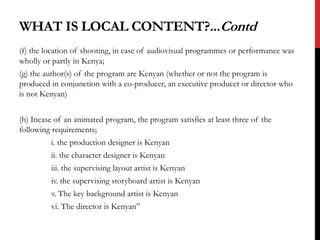 WHAT IS LOCAL CONTENT?...Contd
(f) the location of shooting, in case of audiovisual programmes or performance was
wholly or partly in Kenya;
(g) the author(s) of the program are Kenyan (whether or not the program is
produced in conjunction with a co-producer, an executive producer or director who
is not Kenyan)
(h) Incase of an animated program, the program satisfies at least three of the
following requirements;
i. the production designer is Kenyan
ii. the character designer is Kenyan
iii. the supervising layout artist is Kenyan
iv. the supervising storyboard artist is Kenyan
v. The key background artist is Kenyan
vi. The director is Kenyan”
 