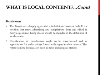 WHAT IS LOCAL CONTENT?...Contd
Broadcasters
• The Broadcasters largely agree with this definition however do hold the
position that news, advertising and compilations done and edited in
Kenya e.g., music, funny videos should be included in the definition of
local content.
• Classification of broadcasters ought to be incorporated and an
appreciation for each station’s format with regard to their content. This
refers to niche broadcasters such as news and religious stations
 