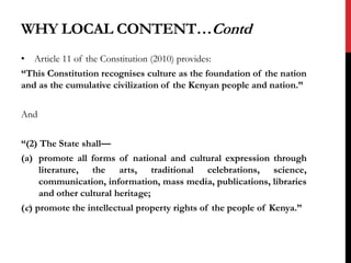 WHY LOCAL CONTENT…Contd
• Article 11 of the Constitution (2010) provides:
“This Constitution recognises culture as the foundation of the nation
and as the cumulative civilization of the Kenyan people and nation.”
And
“(2) The State shall—
(a) promote all forms of national and cultural expression through
literature, the arts, traditional celebrations, science,
communication, information, mass media, publications, libraries
and other cultural heritage;
(c) promote the intellectual property rights of the people of Kenya.”
 