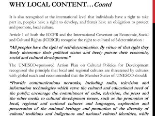 It is also recognised at the international level that individuals have a right to take
part in, peoples have a right to develop, and States have an obligation to protect
and promote, local culture.
Article 1 of both the ICCPR and the International Covenant on Economic, Social
and Cultural Rights (ICESCR) recognise the right to cultural self-determination :
“All peoples have the right of self-determination. By virtue of that right they
freely determine their political status and freely pursue their economic,
social and cultural development.”
The UNESCO-sponsored Action Plan on Cultural Policies for Development
recognised the principle that local and regional cultures are threatened by cultures
with global reach and recommended that the Member States of UNESCO should:
“Provide communications networks, including radio, television and
information technologies which serve the cultural and educational need of
the public; encourage the commitment of radio, television, the press and
the other media to cultural development issues, such as the promotion of
local, regional and national cultures and languages, exploration and
preservation of the national heritage and promotion of the diversity of
cultural traditions and indigenous and national cultural identities, while
WHY LOCAL CONTENT…Contd
 