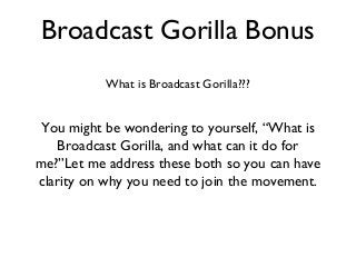 Broadcast Gorilla Bonus
What is Broadcast Gorilla???
You might be wondering to yourself, “What is
Broadcast Gorilla, and what can it do for
me?”Let me address these both so you can have
clarity on why you need to join the movement.
 