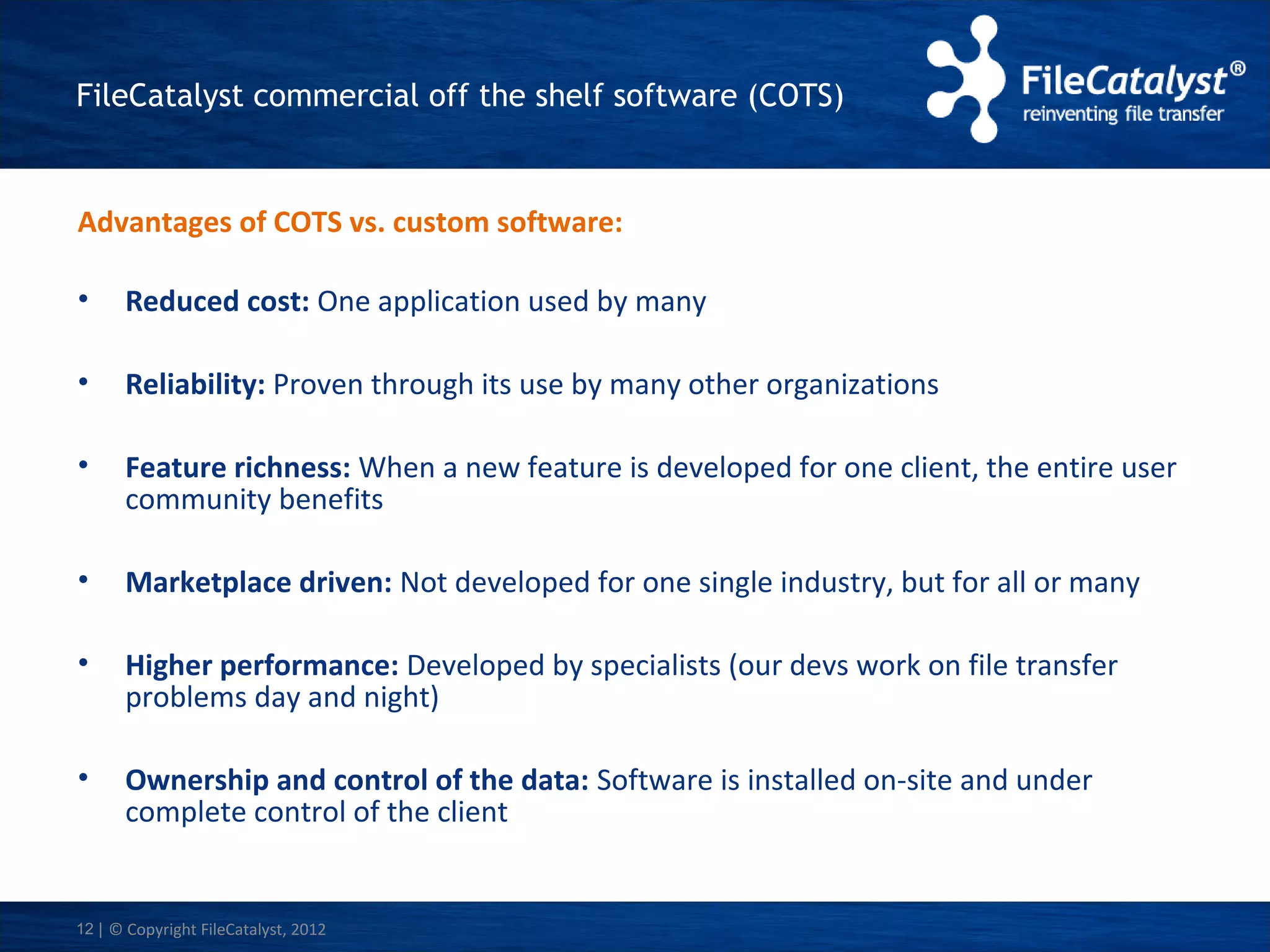 FileCatalyst commercial off the shelf software (COTS)

Advantages of COTS vs. custom software:
•

Reduced cost: One application used by many

•

Reliability: Proven through its use by many other organizations

•

Feature richness: When a new feature is developed for one client, the entire user
community benefits

•

Marketplace driven: Not developed for one single industry, but for all or many

•

Higher performance: Developed by specialists (our devs work on file transfer
problems day and night)

•

Ownership and control of the data: Software is installed on-site and under
complete control of the client

12 | © Copyright FileCatalyst, 2012

 
