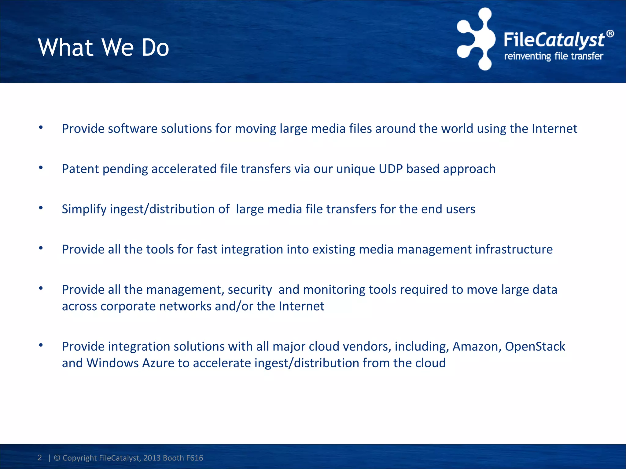 What We Do
•

Provide software solutions for moving large media files around the world using the Internet

•

Patent pending accelerated file transfers via our unique UDP based approach

•

Simplify ingest/distribution of large media file transfers for the end users

•

Provide all the tools for fast integration into existing media management infrastructure

•

Provide all the management, security and monitoring tools required to move large data
across corporate networks and/or the Internet

•

Provide integration solutions with all major cloud vendors, including, Amazon, OpenStack
and Windows Azure to accelerate ingest/distribution from the cloud

2 | © Copyright FileCatalyst, 2013 Booth F616

 