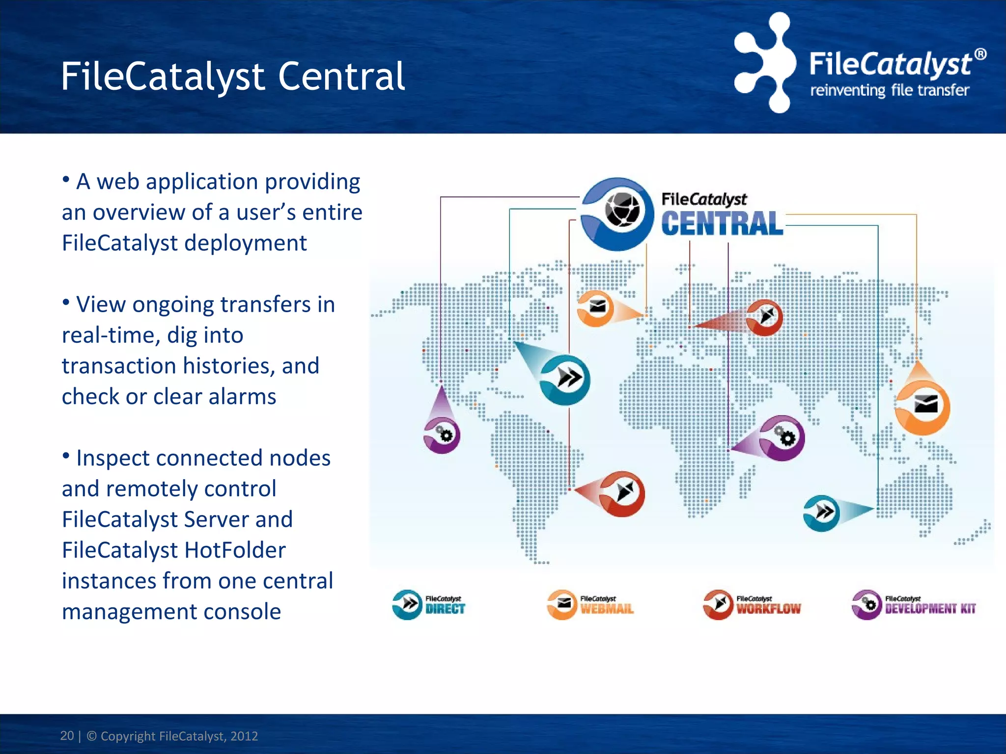 FileCatalyst Central
• A web application providing
an overview of a user’s entire
FileCatalyst deployment
• View ongoing transfers in
real-time, dig into
transaction histories, and
check or clear alarms
• Inspect connected nodes
and remotely control
FileCatalyst Server and
FileCatalyst HotFolder
instances from one central
management console

20 | © Copyright FileCatalyst, 2012

 