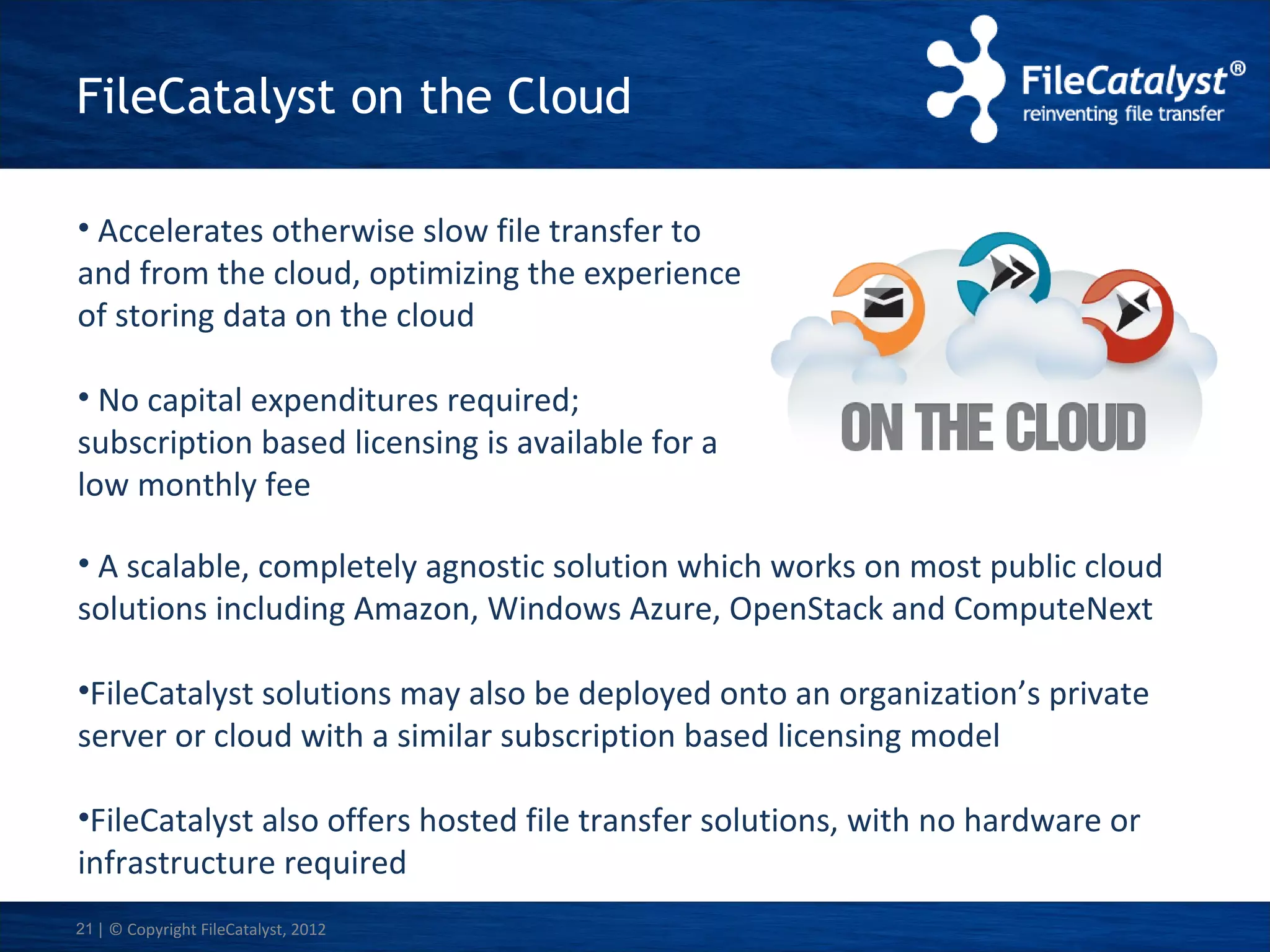 FileCatalyst on the Cloud
• Accelerates otherwise slow file transfer to
and from the cloud, optimizing the experience
of storing data on the cloud
• No capital expenditures required;
subscription based licensing is available for a
low monthly fee
• A scalable, completely agnostic solution which works on most public cloud
solutions including Amazon, Windows Azure, OpenStack and ComputeNext
•FileCatalyst solutions may also be deployed onto an organization’s private
server or cloud with a similar subscription based licensing model
•FileCatalyst also offers hosted file transfer solutions, with no hardware or
infrastructure required
21 | © Copyright FileCatalyst, 2012

 