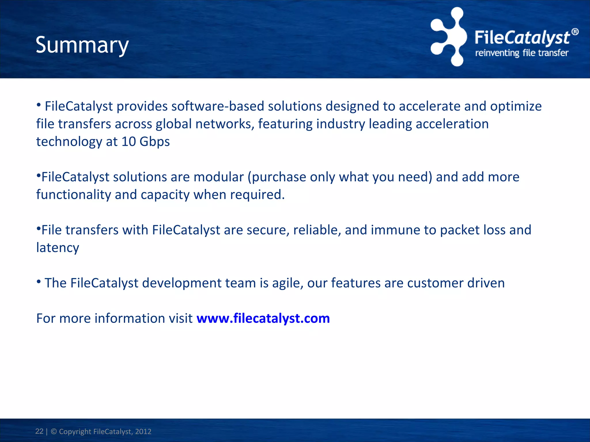 Summary
• FileCatalyst provides software-based solutions designed to accelerate and optimize
file transfers across global networks, featuring industry leading acceleration
technology at 10 Gbps
•FileCatalyst solutions are modular (purchase only what you need) and add more
functionality and capacity when required.
•File transfers with FileCatalyst are secure, reliable, and immune to packet loss and
latency
• The FileCatalyst development team is agile, our features are customer driven
For more information visit www.filecatalyst.com

22 | © Copyright FileCatalyst, 2012

 