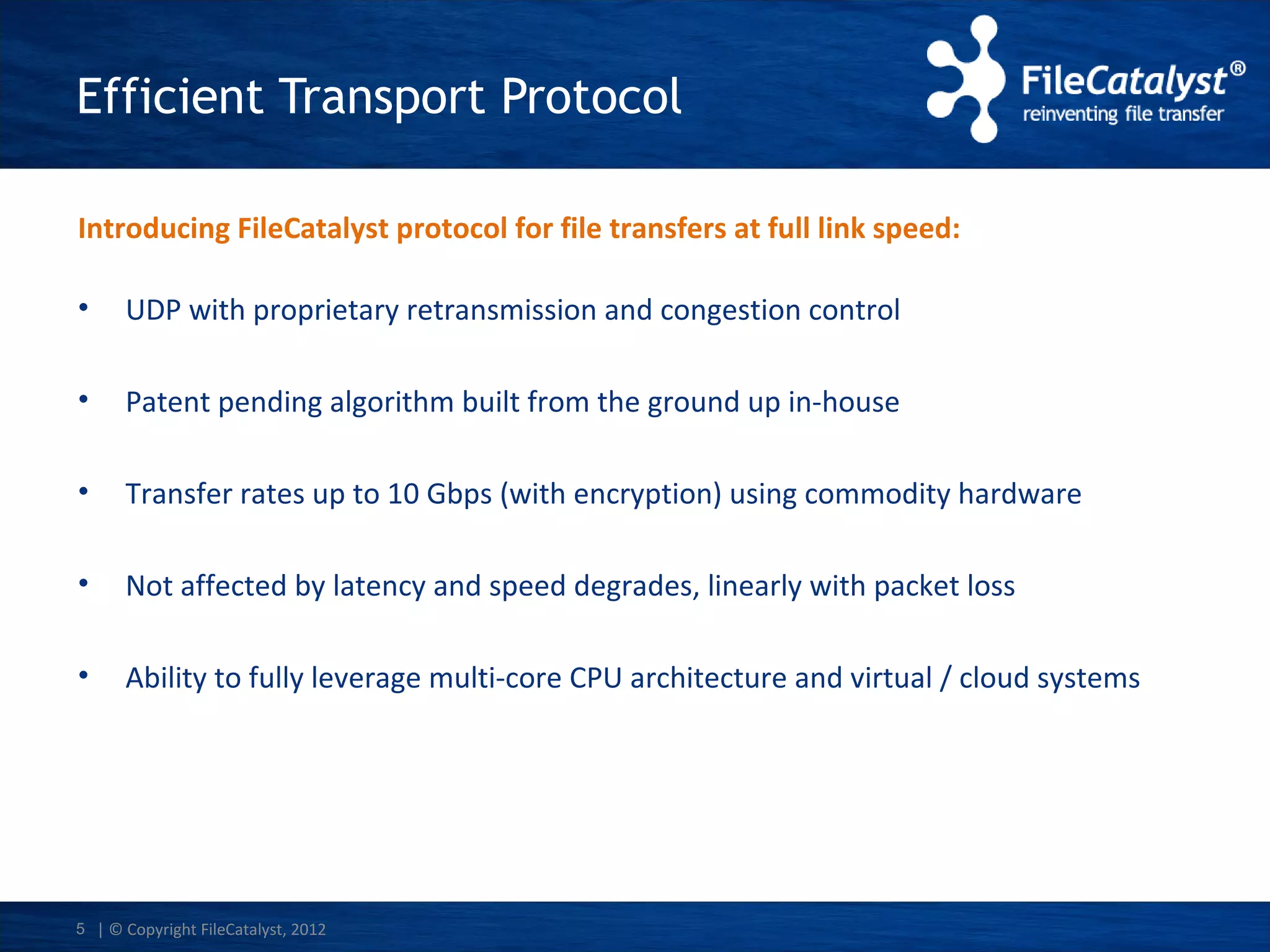 Efficient Transport Protocol
Introducing FileCatalyst protocol for file transfers at full link speed:
•

UDP with proprietary retransmission and congestion control

•

Patent pending algorithm built from the ground up in-house

•

Transfer rates up to 10 Gbps (with encryption) using commodity hardware

•

Not affected by latency and speed degrades, linearly with packet loss

•

Ability to fully leverage multi-core CPU architecture and virtual / cloud systems

5 | © Copyright FileCatalyst, 2012

 