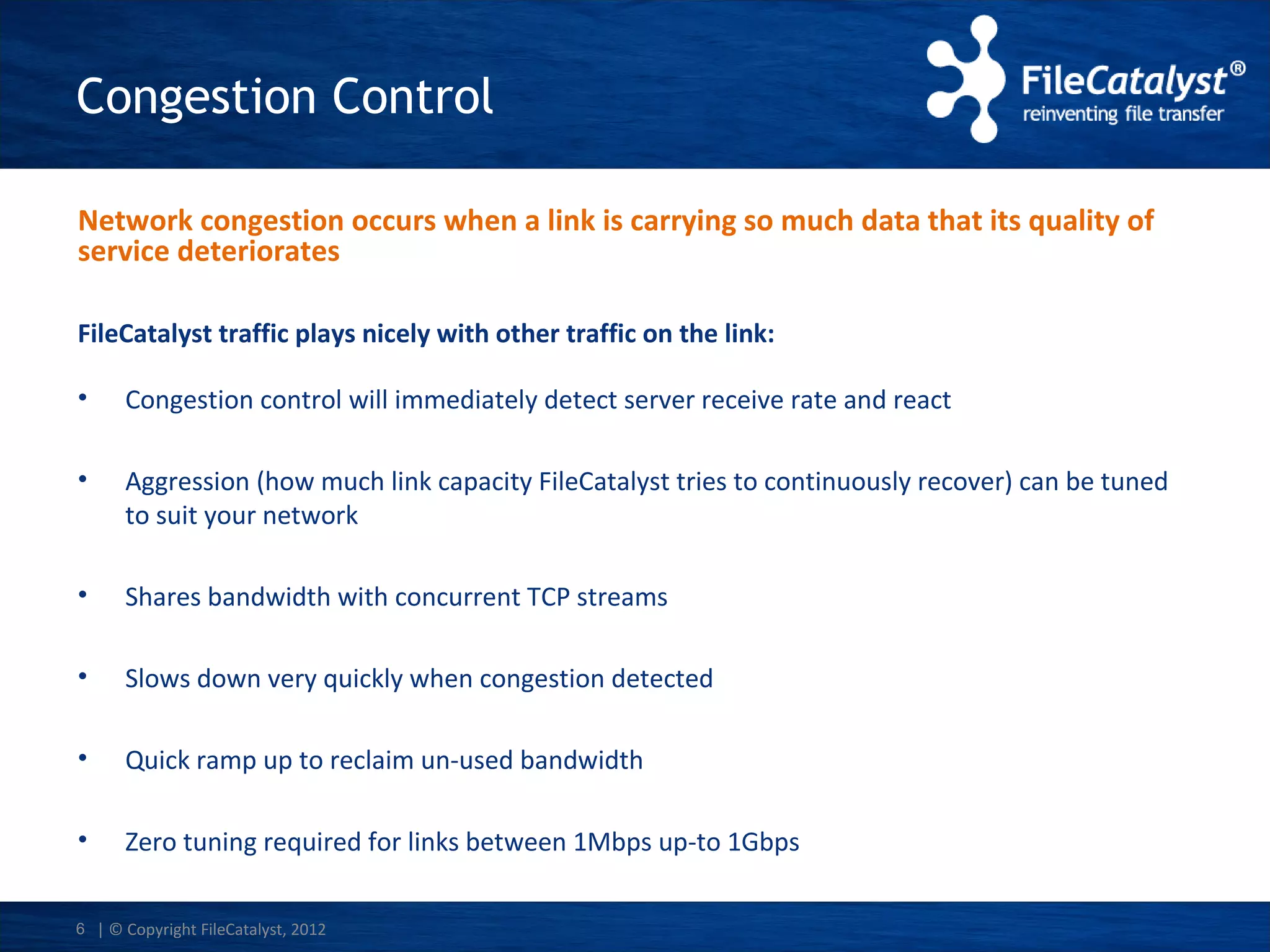Congestion Control
Network congestion occurs when a link is carrying so much data that its quality of
service deteriorates
FileCatalyst traffic plays nicely with other traffic on the link:
•

Congestion control will immediately detect server receive rate and react

•

Aggression (how much link capacity FileCatalyst tries to continuously recover) can be tuned
to suit your network

•

Shares bandwidth with concurrent TCP streams

•

Slows down very quickly when congestion detected

•

Quick ramp up to reclaim un-used bandwidth

•

Zero tuning required for links between 1Mbps up-to 1Gbps

6 | © Copyright FileCatalyst, 2012

 