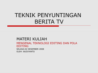 TEKNIK PENYUNTINGAN 
BERITA TV 
MATERI KULIAH 
MENGENAL TEKNOLOGI EDITING DAN POLA 
EDITING 
SELASA-02 DESEMBER 2008 
OLEH: BUDIYANTO 
 