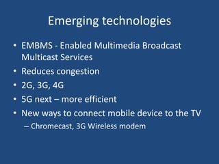 Emerging technologies
• EMBMS - Enabled Multimedia Broadcast
Multicast Services
• Reduces congestion
• 2G, 3G, 4G
• 5G next – more efficient
• New ways to connect mobile device to the TV
– Chromecast, 3G Wireless modem
 