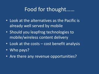 Food for thought……
• Look at the alternatives as the Pacific is
already well served by mobile
• Should you leapfrog technologies to
mobile/wireless content delivery
• Look at the costs – cost benefit analysis
• Who pays?
• Are there any revenue opportunities?
 
