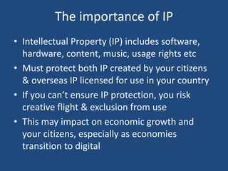 The importance of IP
• Intellectual Property (IP) includes software,
hardware, content, music, usage rights etc
• Must protect both IP created by your citizens
& overseas IP licensed for use in your country
• If you can’t ensure IP protection, you risk
creative flight & exclusion from use
• This may impact on economic growth and
your citizens, especially as economies
transition to digital
 